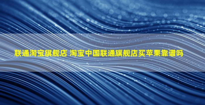 联通淘宝旗舰店 淘宝*联通旗舰店买苹果靠谱吗